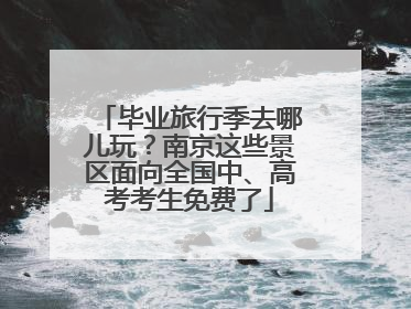 毕业旅行季去哪儿玩？南京这些景区面向全国中、高考考生免费了