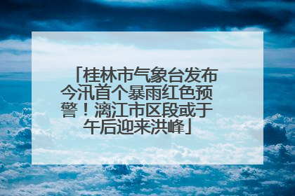 桂林市气象台发布今汛首个暴雨红色预警！漓江市区段或于午后迎来洪峰