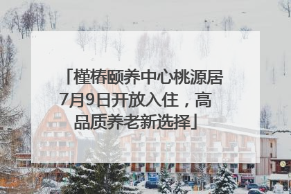 槿椿颐养中心桃源居7月9日开放入住，高品质养老新选择