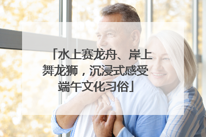 水上赛龙舟、岸上舞龙狮，沉浸式感受端午文化习俗