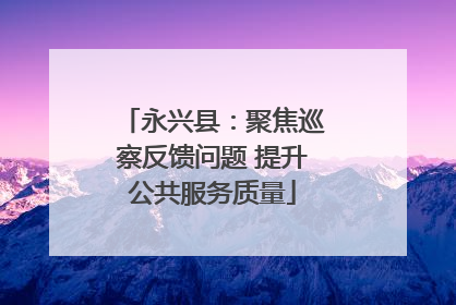 永兴县：聚焦巡察反馈问题 提升公共服务质量