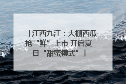 江西九江：大棚西瓜抢“鲜”上市 开启夏日“甜蜜模式”