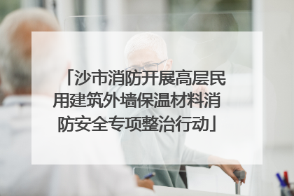 沙市消防开展高层民用建筑外墙保温材料消防安全专项整治行动