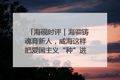 海砚时评｜海疆铸魂育新人，威海这样把爱国主义“种”进年轻人心里