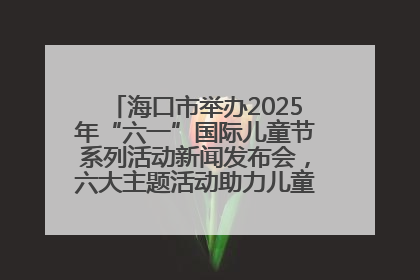 海口市举办2025年“六一”国际儿童节系列活动新闻发布会，六大主题活动助力儿童友好城市建设