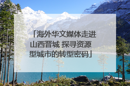 海外华文媒体走进山西晋城 探寻资源型城市的转型密码