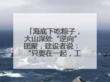 海底下吃粽子，大山深处“逆向”团聚，建设者说：“只要在一起，工地亦是家”