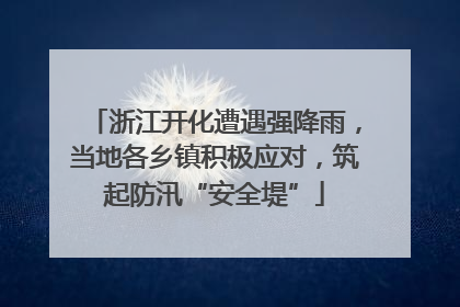 浙江开化遭遇强降雨，当地各乡镇积极应对，筑起防汛“安全堤”