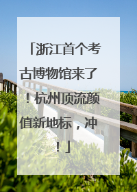 浙江首个考古博物馆来了！杭州顶流颜值新地标，冲！