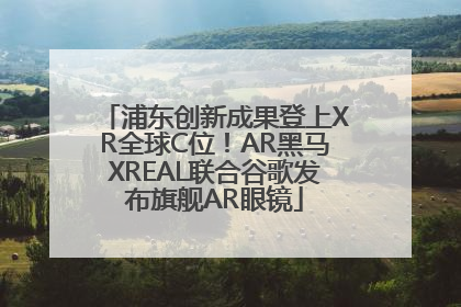 浦东创新成果登上XR全球C位！AR黑马XREAL联合谷歌发布旗舰AR眼镜