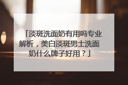 淡斑洗面奶有用吗专业解析，美白淡斑男士洗面奶什么牌子好用？