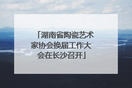 湖南省陶瓷艺术家协会换届工作大会在长沙召开