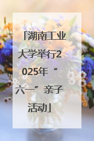 湖南工业大学举行2025年“六一”亲子活动