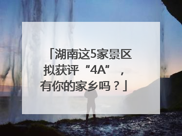 湖南这5家景区拟获评“4A”，有你的家乡吗？