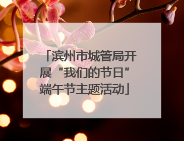 滨州市城管局开展“我们的节日”端午节主题活动