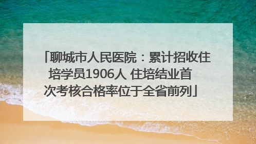 聊城市人民医院：累计招收住培学员1906人 住培结业首次考核合格率位于全省前列