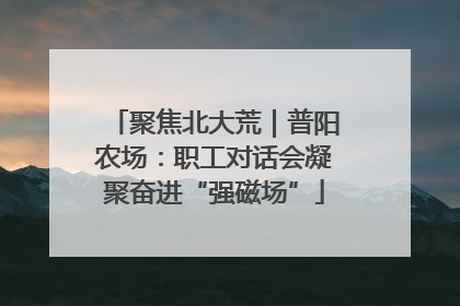 聚焦北大荒｜普阳农场：职工对话会凝聚奋进“强磁场”