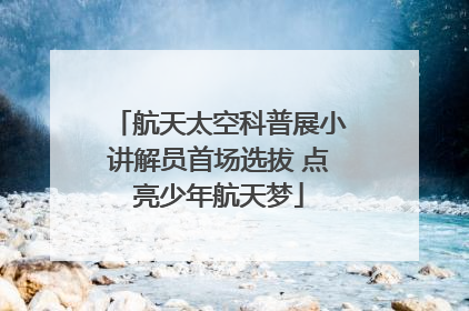 航天太空科普展小讲解员首场选拔 点亮少年航天梦