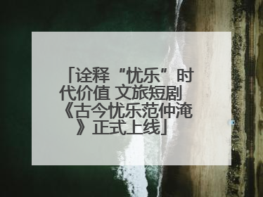 诠释“忧乐”时代价值 文旅短剧《古今忧乐范仲淹》正式上线