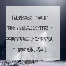 让爱驱散 “罕见” 困境 市慈善总会开展“善助罕见病 让爱不罕见”救助慰问活动