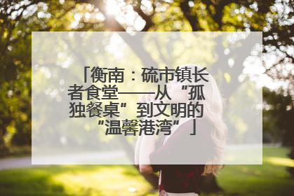 衡南：硫市镇长者食堂——从“孤独餐桌”到文明的“温馨港湾”