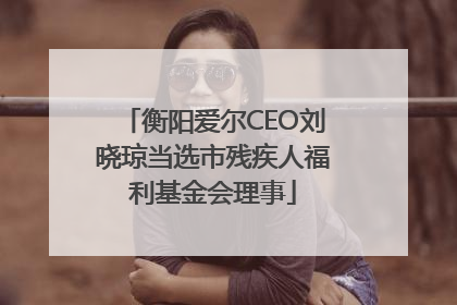 衡阳爱尔CEO刘晓琼当选市残疾人福利基金会理事