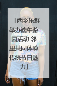西乡乐群举办端午游园活动 邻里共同体验传统节日魅力