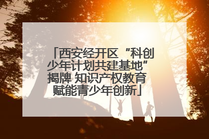 西安经开区“科创少年计划共建基地”揭牌 知识产权教育赋能青少年创新