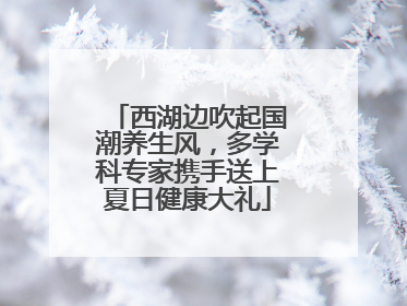 西湖边吹起国潮养生风，多学科专家携手送上夏日健康大礼
