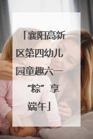 襄阳高新区第四幼儿园童趣六一 “粽”享端午