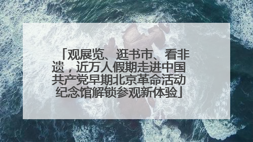观展览、逛书市、看非遗，近万人假期走进中国共产党早期北京革命活动纪念馆解锁参观新体验