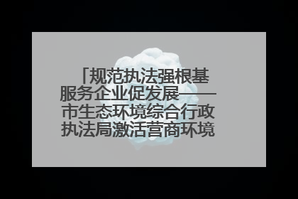 规范执法强根基 服务企业促发展——市生态环境综合行政执法局激活营商环境“绿色动能”