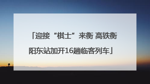 迎接“棋士”来衡 高铁衡阳东站加开16趟临客列车