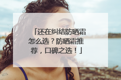 还在纠结防晒霜怎么选？防晒霜推荐，口碑之选！