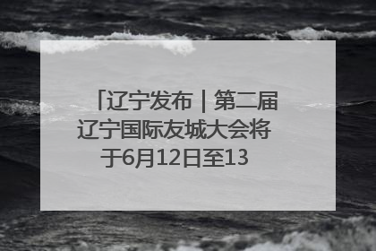 辽宁发布｜第二届辽宁国际友城大会将于6月12日至13日在沈阳举办