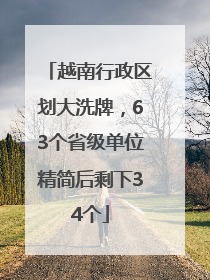 越南行政区划大洗牌，63个省级单位精简后剩下34个
