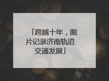 跨越十年，图片记录济南轨道交通发展