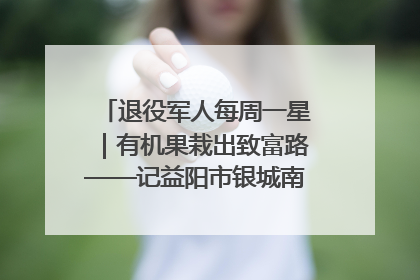 退役军人每周一星｜有机果栽出致富路——记益阳市银城南湖蔬果农民专业合作社总经理晏桂明