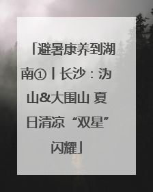避暑康养到湖南①丨长沙：沩山&大围山 夏日清凉“双星”闪耀