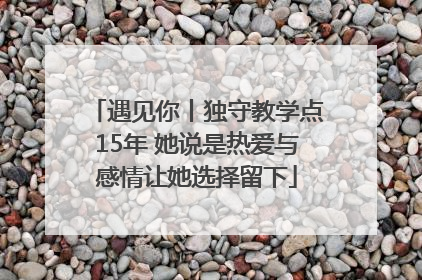 遇见你丨独守教学点15年 她说是热爱与感情让她选择留下