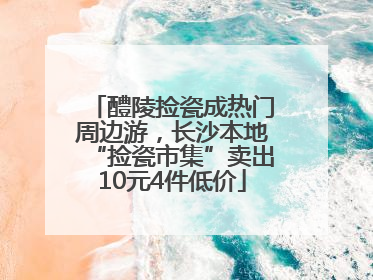 醴陵捡瓷成热门周边游，长沙本地“捡瓷市集”卖出10元4件低价