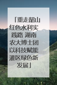 重走韶山红色水利实践路 湖南农大博士团以科技赋能灌区绿色新发展