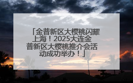 金普新区大樱桃闪耀上海！2025大连金普新区大樱桃推介会活动成功举办！