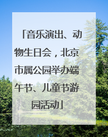 音乐演出、动物生日会，北京市属公园举办端午节、儿童节游园活动