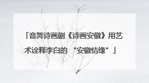音舞诗画剧《诗画安徽》用艺术诠释李白的 “安徽情缘”
