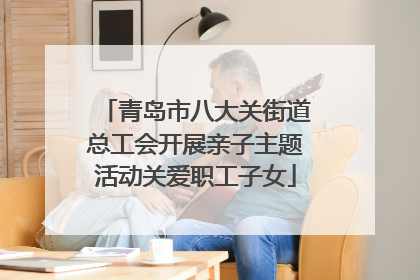 青岛市八大关街道总工会开展亲子主题活动关爱职工子女