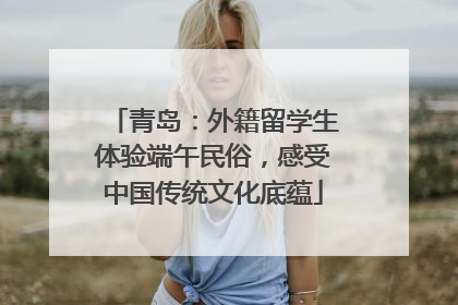 青岛：外籍留学生体验端午民俗，感受中国传统文化底蕴