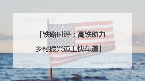 铁路时评：高铁助力乡村振兴迈上快车道