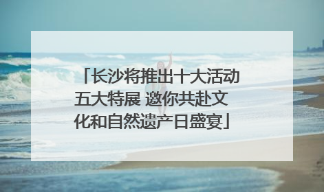 长沙将推出十大活动五大特展 邀你共赴文化和自然遗产日盛宴