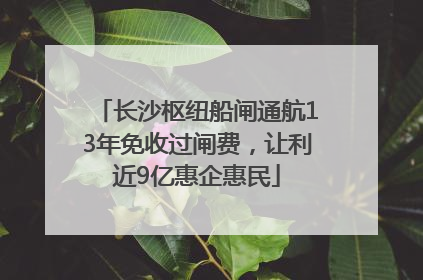 长沙枢纽船闸通航13年免收过闸费，让利近9亿惠企惠民